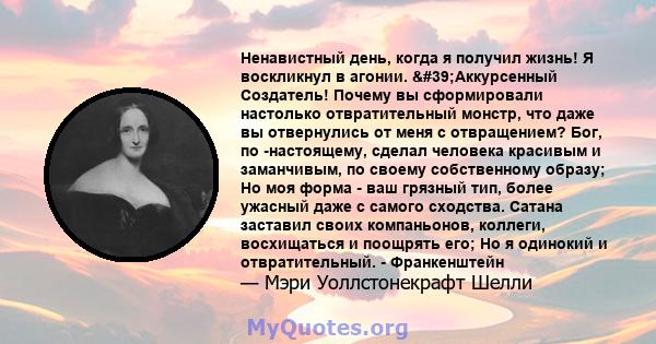 Ненавистный день, когда я получил жизнь! Я воскликнул в агонии. 'Аккурсенный Создатель! Почему вы сформировали настолько отвратительный монстр, что даже вы отвернулись от меня с отвращением? Бог, по -настоящему,