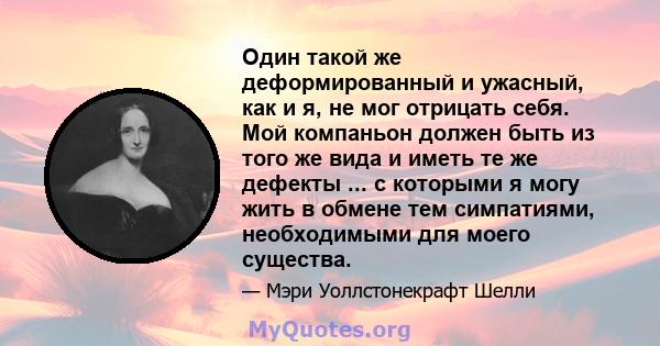 Один такой же деформированный и ужасный, как и я, не мог отрицать себя. Мой компаньон должен быть из того же вида и иметь те же дефекты ... с которыми я могу жить в обмене тем симпатиями, необходимыми для моего существа.