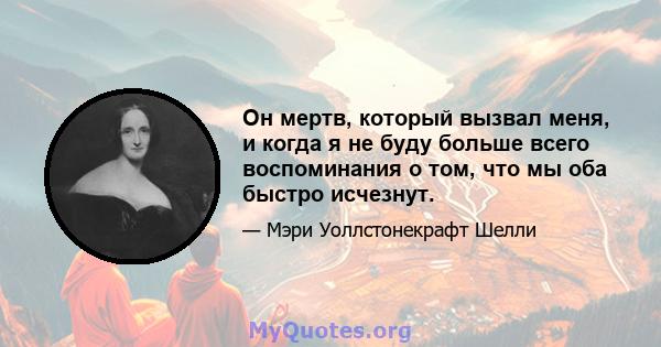 Он мертв, который вызвал меня, и когда я не буду больше всего воспоминания о том, что мы оба быстро исчезнут.