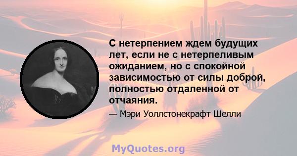 С нетерпением ждем будущих лет, если не с нетерпеливым ожиданием, но с спокойной зависимостью от силы доброй, полностью отдаленной от отчаяния.