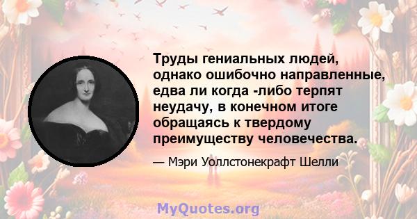 Труды гениальных людей, однако ошибочно направленные, едва ли когда -либо терпят неудачу, в конечном итоге обращаясь к твердому преимуществу человечества.