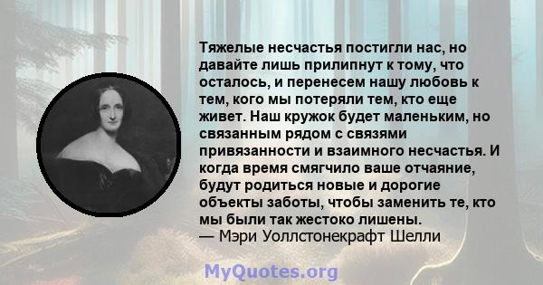 Тяжелые несчастья постигли нас, но давайте лишь прилипнут к тому, что осталось, и перенесем нашу любовь к тем, кого мы потеряли тем, кто еще живет. Наш кружок будет маленьким, но связанным рядом с связями привязанности