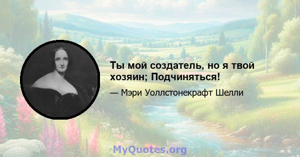 Ты мой создатель, но я твой хозяин; Подчиняться!