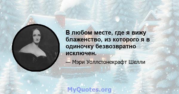 В любом месте, где я вижу блаженство, из которого я в одиночку безвозвратно исключен.