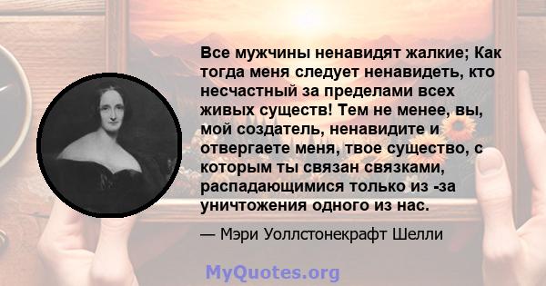 Все мужчины ненавидят жалкие; Как тогда меня следует ненавидеть, кто несчастный за пределами всех живых существ! Тем не менее, вы, мой создатель, ненавидите и отвергаете меня, твое существо, с которым ты связан