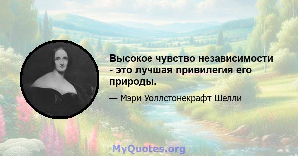 Высокое чувство независимости - это лучшая привилегия его природы.