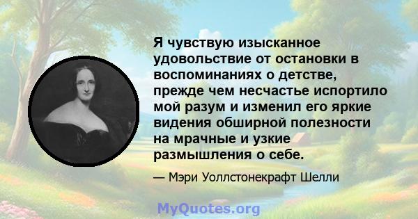 Я чувствую изысканное удовольствие от остановки в воспоминаниях о детстве, прежде чем несчастье испортило мой разум и изменил его яркие видения обширной полезности на мрачные и узкие размышления о себе.