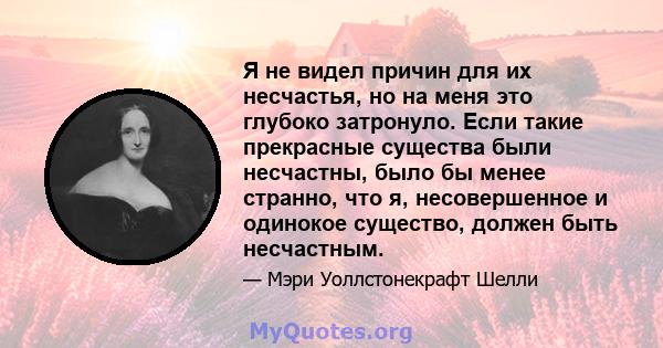 Я не видел причин для их несчастья, но на меня это глубоко затронуло. Если такие прекрасные существа были несчастны, было бы менее странно, что я, несовершенное и одинокое существо, должен быть несчастным.