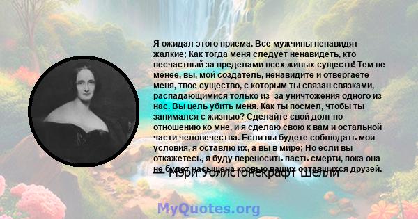 Я ожидал этого приема. Все мужчины ненавидят жалкие; Как тогда меня следует ненавидеть, кто несчастный за пределами всех живых существ! Тем не менее, вы, мой создатель, ненавидите и отвергаете меня, твое существо, с