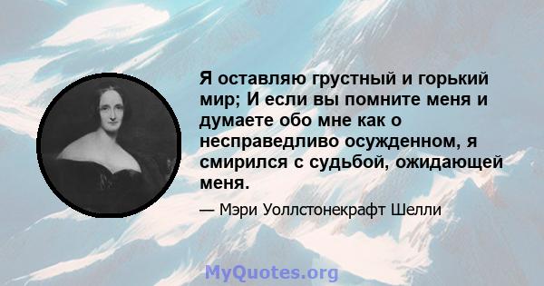 Я оставляю грустный и горький мир; И если вы помните меня и думаете обо мне как о несправедливо осужденном, я смирился с судьбой, ожидающей меня.