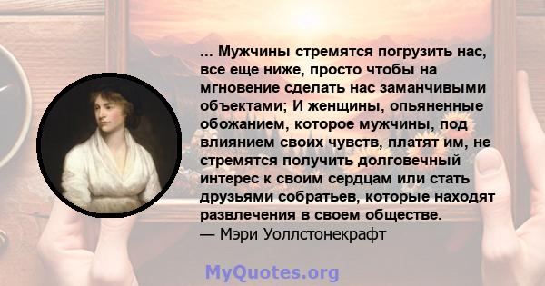 ... Мужчины стремятся погрузить нас, все еще ниже, просто чтобы на мгновение сделать нас заманчивыми объектами; И женщины, опьяненные обожанием, которое мужчины, под влиянием своих чувств, платят им, не стремятся