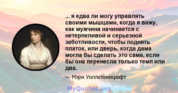 ... я едва ли могу управлять своими мышцами, когда я вижу, как мужчина начинается с нетерпеливой и серьезной заботливости, чтобы поднять платок, или дверь, когда дама могла бы сделать это сама, если бы она перенесла