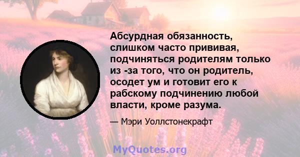 Абсурдная обязанность, слишком часто прививая, подчиняться родителям только из -за того, что он родитель, осодет ум и готовит его к рабскому подчинению любой власти, кроме разума.