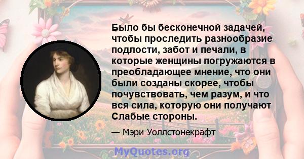 Было бы бесконечной задачей, чтобы проследить разнообразие подлости, забот и печали, в которые женщины погружаются в преобладающее мнение, что они были созданы скорее, чтобы почувствовать, чем разум, и что вся сила,