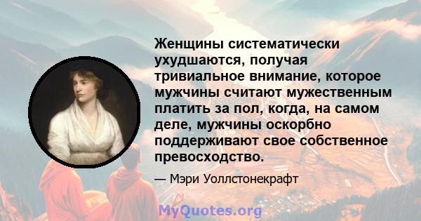 Женщины систематически ухудшаются, получая тривиальное внимание, которое мужчины считают мужественным платить за пол, когда, на самом деле, мужчины оскорбно поддерживают свое собственное превосходство.