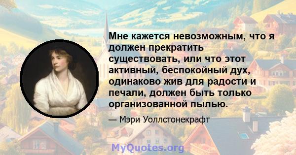 Мне кажется невозможным, что я должен прекратить существовать, или что этот активный, беспокойный дух, одинаково жив для радости и печали, должен быть только организованной пылью.