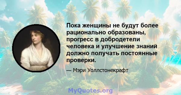 Пока женщины не будут более рационально образованы, прогресс в добродетели человека и улучшение знаний должно получать постоянные проверки.