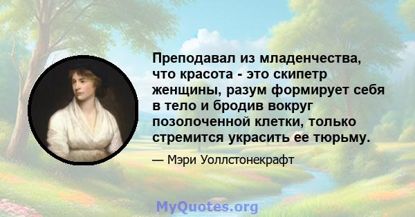 Преподавал из младенчества, что красота - это скипетр женщины, разум формирует себя в тело и бродив вокруг позолоченной клетки, только стремится украсить ее тюрьму.