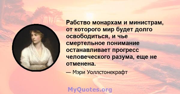 Рабство монархам и министрам, от которого мир будет долго освободиться, и чье смертельное понимание останавливает прогресс человеческого разума, еще не отменена.