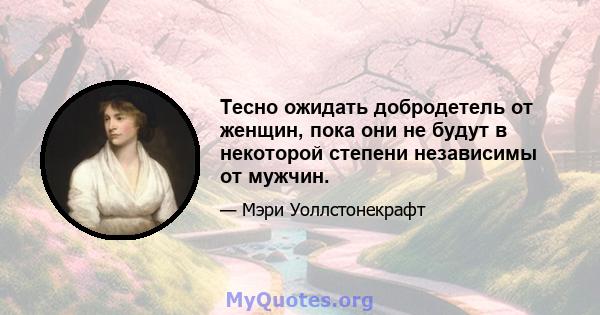 Тесно ожидать добродетель от женщин, пока они не будут в некоторой степени независимы от мужчин.