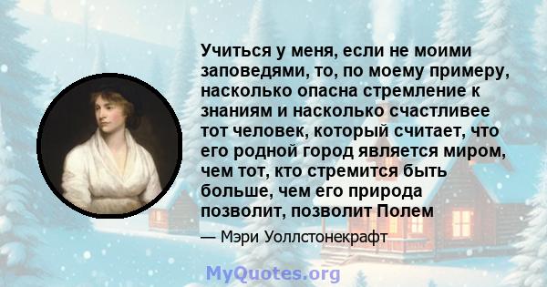 Учиться у меня, если не моими заповедями, то, по моему примеру, насколько опасна стремление к знаниям и насколько счастливее тот человек, который считает, что его родной город является миром, чем тот, кто стремится быть 