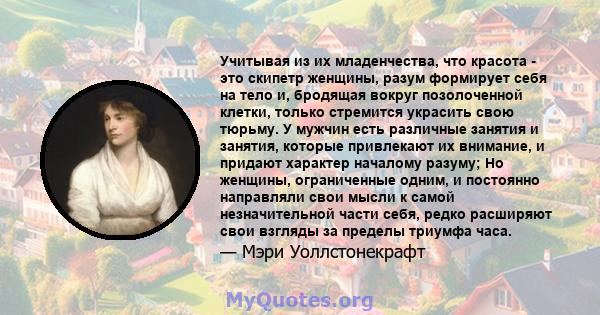 Учитывая из их младенчества, что красота - это скипетр женщины, разум формирует себя на тело и, бродящая вокруг позолоченной клетки, только стремится украсить свою тюрьму. У мужчин есть различные занятия и занятия,