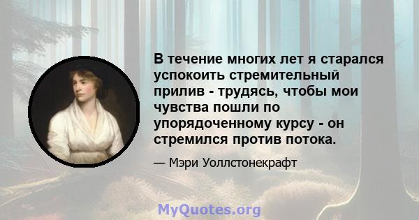 В течение многих лет я старался успокоить стремительный прилив - трудясь, чтобы мои чувства пошли по упорядоченному курсу - он стремился против потока.