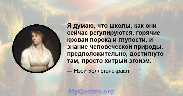 Я думаю, что школы, как они сейчас регулируются, горячие кроваи порока и глупости, и знание человеческой природы, предположительно, достигнуто там, просто хитрый эгоизм.