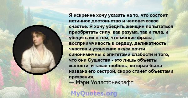 Я искренне хочу указать на то, что состоит истинное достоинство и человеческое счастье. Я хочу убедить женщин попытаться приобретать силу, как разума, так и тела, и убедить их в том, что мягкие фразы, восприимчивость к