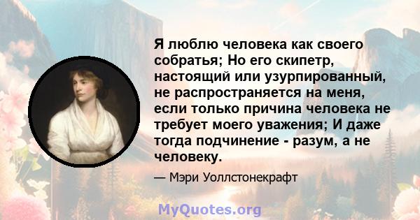 Я люблю человека как своего собратья; Но его скипетр, настоящий или узурпированный, не распространяется на меня, если только причина человека не требует моего уважения; И даже тогда подчинение - разум, а не человеку.