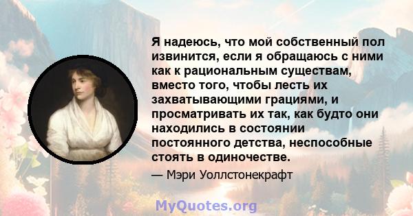 Я надеюсь, что мой собственный пол извинится, если я обращаюсь с ними как к рациональным существам, вместо того, чтобы лесть их захватывающими грациями, и просматривать их так, как будто они находились в состоянии