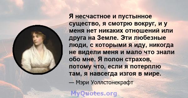 Я несчастное и пустынное существо, я смотрю вокруг, и у меня нет никаких отношений или друга на Земле. Эти любезные люди, с которыми я иду, никогда не видели меня и мало что знали обо мне. Я полон страхов, потому что,