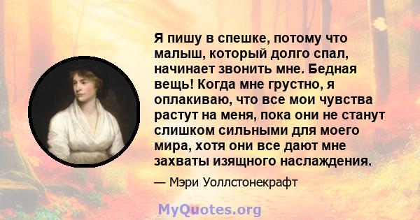 Я пишу в спешке, потому что малыш, который долго спал, начинает звонить мне. Бедная вещь! Когда мне грустно, я оплакиваю, что все мои чувства растут на меня, пока они не станут слишком сильными для моего мира, хотя они