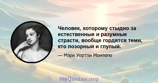 Человек, которому стыдно за естественные и разумные страсти, вообще гордятся теми, кто позорный и глупый.