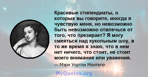 Красивые стипендиаты, о которых вы говорите, иногда я чувствую меня, но невозможно быть невозможно отвлечься от того, что презирает? Я могу смеяться над кукольным шоу, в то же время я знаю, что в нем нет ничего, что