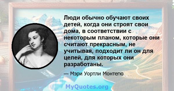 Люди обычно обучают своих детей, когда они строят свои дома, в соответствии с некоторым планом, которые они считают прекрасным, не учитывая, подходит ли он для целей, для которых они разработаны.