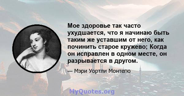 Мое здоровье так часто ухудшается, что я начинаю быть таким же уставшим от него, как починить старое кружево; Когда он исправлен в одном месте, он разрывается в другом.