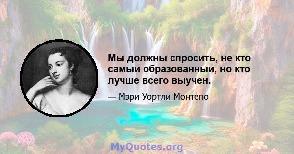 Мы должны спросить, не кто самый образованный, но кто лучше всего выучен.