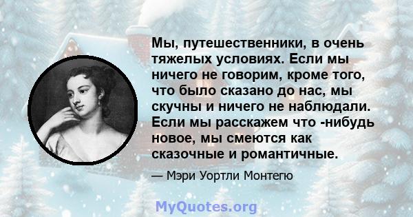 Мы, путешественники, в очень тяжелых условиях. Если мы ничего не говорим, кроме того, что было сказано до нас, мы скучны и ничего не наблюдали. Если мы расскажем что -нибудь новое, мы смеются как сказочные и романтичные.