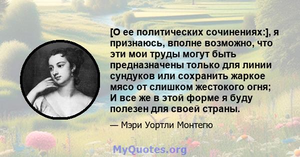 [О ее политических сочинениях:], я признаюсь, вполне возможно, что эти мои труды могут быть предназначены только для линии сундуков или сохранить жаркое мясо от слишком жестокого огня; И все же в этой форме я буду