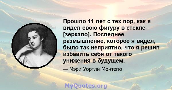 Прошло 11 лет с тех пор, как я видел свою фигуру в стекле [зеркало]. Последнее размышление, которое я видел, было так неприятно, что я решил избавить себя от такого унижения в будущем.