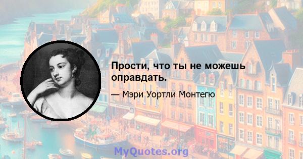 Прости, что ты не можешь оправдать.