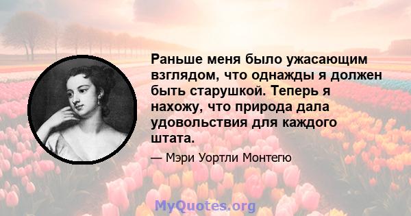 Раньше меня было ужасающим взглядом, что однажды я должен быть старушкой. Теперь я нахожу, что природа дала удовольствия для каждого штата.