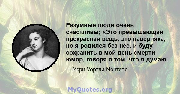 Разумные люди очень счастливы; «Это превышающая прекрасная вещь, это наверняка, но я родился без нее, и буду сохранить в мой день смерти юмор, говоря о том, что я думаю.