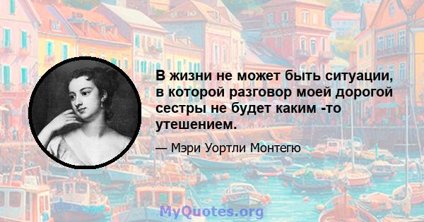 В жизни не может быть ситуации, в которой разговор моей дорогой сестры не будет каким -то утешением.