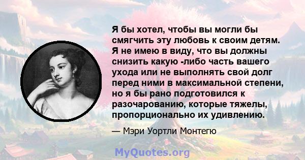 Я бы хотел, чтобы вы могли бы смягчить эту любовь к своим детям. Я не имею в виду, что вы должны снизить какую -либо часть вашего ухода или не выполнять свой долг перед ними в максимальной степени, но я бы рано