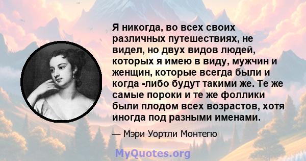 Я никогда, во всех своих различных путешествиях, не видел, но двух видов людей, которых я имею в виду, мужчин и женщин, которые всегда были и когда -либо будут такими же. Те же самые пороки и те же фоллики были плодом