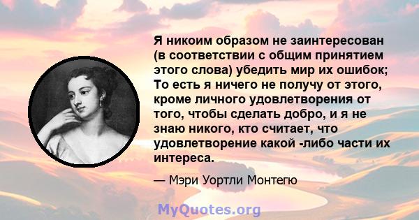 Я никоим образом не заинтересован (в соответствии с общим принятием этого слова) убедить мир их ошибок; То есть я ничего не получу от этого, кроме личного удовлетворения от того, чтобы сделать добро, и я не знаю никого, 