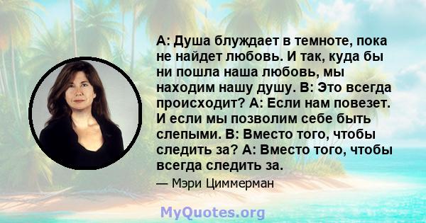 A: Душа блуждает в темноте, пока не найдет любовь. И так, куда бы ни пошла наша любовь, мы находим нашу душу. В: Это всегда происходит? A: Если нам повезет. И если мы позволим себе быть слепыми. В: Вместо того, чтобы