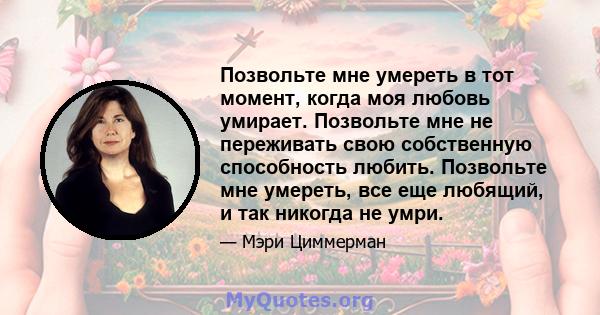 Позвольте мне умереть в тот момент, когда моя любовь умирает. Позвольте мне не переживать свою собственную способность любить. Позвольте мне умереть, все еще любящий, и так никогда не умри.